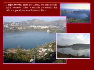 O  lago Averno , preto de Cumas, era considerado polos romanos como a entrada ao mundo dos Infernos, por el entraron Eneas e a Sibila. 