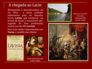 A chegada ao Lacio   Alcanzaron  a desembocadura do río Tíber  e foron acollidos afablemente polo rei daquelas terras,  Latino , que recoñeceu  na persoa de Eneas o estranxeiro que, segundo lle fora profetizado, casaría coa súa filla  Lavinia .  Pero esta estaba comprometida con  Turno , o caudillo dos rútulos. Dante Gabriel Rosetti (1828-1882) Eneas na corte do rei Latino; Ferdinand Bol (1616-1680) 
