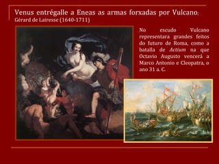 Venus entrégalle a Eneas as armas forxadas por Vulcano ;  Gérard de Lairesse (1640-1711) No escudo Vulcano representara grandes feitos do futuro de Roma, como a batalla de  Actium  na que Octavio Augusto vencerá a Marco Antonio e Cleopatra, o ano 31 a. C. 