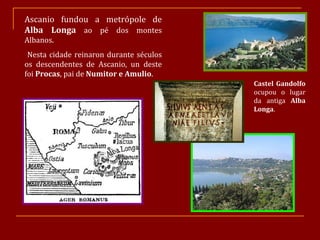 Ascanio fundou a metrópole de  Alba Longa  ao pé dos montes Albanos. Nesta cidade reinaron durante séculos os descendentes de Ascanio, un deste foi  Procas , pai de  Numitor e Amulio . Castel Gandolfo  ocupou o lugar da antiga  Alba Longa . 