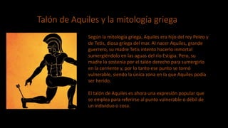 Talón de Aquiles y la mitología griega
Según la mitología griega, Aquiles era hijo del rey Peleo y
de Tetis, diosa griega del mar. Al nacer Aquiles, grande
guerrero, su madre Tetis intento hacerlo inmortal
sumergiéndolo en las aguas del río Estigia. Pero, su
madre lo sostenía por el talón derecho para sumergirlo
en la corriente y, por lo tanto ese punto se tornó
vulnerable, siendo la única zona en la que Aquiles podía
ser herido.
El talón de Aquiles es ahora una expresión popular que
se emplea para referirse al punto vulnerable o débil de
un individuo o cosa.
 