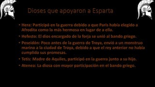• Hera: Participó en la guerra debido a que Paris había elegido a
Afrodita como la más hermosa en lugar de a ella.
• Hefesto: El dios encargado de la forja se unió al bando griego.
• Poseidón: Poco antes de la guerra de Troya, envió a un monstruo
marino a la ciudad de Troya, debido a que el rey anterior no había
cumplido sus promesas.
• Tetis: Madre de Aquiles, participó en la guerra junto a su hijo.
• Atenea: La diosa con mayor participación en el bando griego.
 