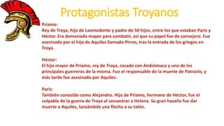 Protagonistas Troyanos
Príamo:
Rey de Troya, hijo de Laomedonte y padre de 50 hijos, entre los que estaban París y
Héctor. Era demasiado mayor para combatir, así que su papel fue de consejero. Fue
asesinado por el hijo de Aquiles llamado Pirros, tras la entrada de los griegos en
Troya.
Héctor:
El hijo mayor de Príamo, rey de Troya, casado con Andrómaca y uno de los
principales guerreros de la misma. Fue el responsable de la muerte de Patroclo, y
más tarde fue asesinado por Aquiles.
París:
También conocido como Alejandro. Hijo de Príamo, hermano de Héctor, fue el
culpable de la guerra de Troya al secuestrar a Helena. Su gran hazaña fue dar
muerte a Aquiles, lanzándole una flecha a su talón.
 