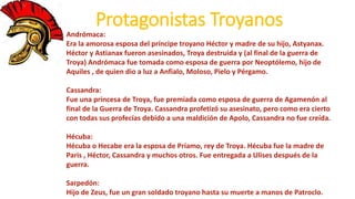 Protagonistas Troyanos
Andrómaca:
Era la amorosa esposa del príncipe troyano Héctor y madre de su hijo, Astyanax.
Héctor y Astianax fueron asesinados, Troya destruida y (al final de la guerra de
Troya) Andrómaca fue tomada como esposa de guerra por Neoptólemo, hijo de
Aquiles , de quien dio a luz a Anfialo, Moloso, Pielo y Pérgamo.
Cassandra:
Fue una princesa de Troya, fue premiada como esposa de guerra de Agamenón al
final de la Guerra de Troya. Cassandra profetizó su asesinato, pero como era cierto
con todas sus profecías debido a una maldición de Apolo, Cassandra no fue creída.
Hécuba:
Hécuba o Hecabe era la esposa de Príamo, rey de Troya. Hécuba fue la madre de
Paris , Héctor, Cassandra y muchos otros. Fue entregada a Ulises después de la
guerra.
Sarpedón:
Hijo de Zeus, fue un gran soldado troyano hasta su muerte a manos de Patroclo.
 