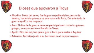 Dioses que apoyaron a Troya
• Afrodita: Diosa del amor, fue la gran culpable del secuestro de
Helena, haciendo que esta se enamorara de París. Durante toda la
guerra ayudó a los troyanos.
• Ares: El dios de la guerra siempre participaba en todas las guerras
griegas, en este caso en el bando de Troya.
• Apolo: Dios del sol, fue quien guío a París para matar a Aquiles.
• Artemisa: Participó junto a su hermano en el bando troyano.
 