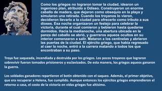 Como los griegos no lograron tomar la ciudad, idearon un
ingenioso plan, atribuido a Odiseo. Construyeron un enorme
caballo de madera, que dejaron como obsequio en la playa y
simularon una retirada. Cuando los troyanos lo vieron,
decidieron llevarlo a la ciudad para ofrecerlo como tributo a sus
dioses. Esa noche organizaron un festejo para celebrar la
victoria, durante el cual comieron y bebieron hasta quedarse
dormidos. Hacia la medianoche, una abertura ubicada en la
panza del caballo se abrió, y guerreros aqueos ocultos en su
interior comenzaron a salir. Mataron a los centinelas y abrieron
las puertas de la ciudad. El ejército griego, que había regresado
al caer la noche, entró a la carrera matando a todos los que
encontraban a su paso.
Troya fue saqueada, incendiada y destruida por los griegos. Los pocos troyanos que lograron
sobrevivir fueron tomados prisioneros y esclavizados. De esta manera, los griegos aqueos ganaron
la guerra.
Los soldados ganadores repartieron el botín obtenido con el saqueo. Además, el primer objetivo,
que era recuperar a Helena, fue cumplido. Aunque entonces los ejércitos griegos emprendieron el
retorno a casa, el costo de la victoria en vidas griegas fue altísimo.
 