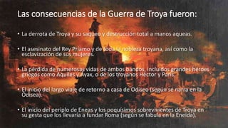 Las consecuencias de la Guerra de Troya fueron:
• La derrota de Troya y su saqueo y destrucción total a manos aqueas.
• El asesinato del Rey Príamo y de toda la nobleza troyana, así como la
esclavización de sus mujeres.
• La pérdida de numerosas vidas de ambos bandos, incluidos grandes héroes
griegos como Aquiles y Áyax, o de los troyanos Héctor y Paris.
• El inicio del largo viaje de retorno a casa de Odiseo (según se narra en la
Odisea).
• El inicio del periplo de Eneas y los poquísimos sobrevivientes de Troya en
su gesta que los llevaría a fundar Roma (según se fabula en la Eneida).
 