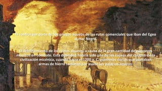 El control por parte de los griegos aqueos de las rutas comerciales que iban del Egeo
al mar Negro.
El debilitamiento de los reinos aqueos, a causa de la gran cantidad de guerreros
muertos en combate. Esta debilidad habría sido una de las causas del colapso de la
civilización micénica, cuando hacia el 1200 a. C. guerreros dorios que portaban
armas de hierro tomaron por asalto los palacios aqueos.
 
