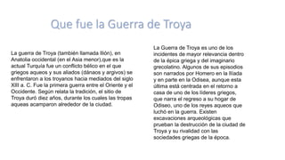 Que fue la Guerra de Troya
La guerra de Troya (también llamada Ilión), en
Anatolia occidental (en el Asia menor),que es la
actual Turquía fue un conflicto bélico en el que
griegos aqueos y sus aliados (dánaos y argivos) se
enfrentaron a los troyanos hacia mediados del siglo
XIII a. C. Fue la primera guerra entre el Oriente y el
Occidente. Según relata la tradición, el sitio de
Troya duró diez años, durante los cuales las tropas
aqueas acamparon alrededor de la ciudad.
La Guerra de Troya es uno de los
incidentes de mayor relevancia dentro
de la épica griega y del imaginario
grecolatino. Algunos de sus episodios
son narrados por Homero en la Ilíada
y en parte en la Odisea, aunque esta
última está centrada en el retorno a
casa de uno de los líderes griegos,
que narra el regreso a su hogar de
Odiseo, uno de los reyes aqueos que
luchó en la guerra. Existen
excavaciones arqueológicas que
prueban la destrucción de la ciudad de
Troya y su rivalidad con las
sociedades griegas de la época.
 