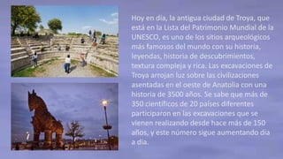 Hoy en día, la antigua ciudad de Troya, que
está en la Lista del Patrimonio Mundial de la
UNESCO, es uno de los sitios arqueológicos
más famosos del mundo con su historia,
leyendas, historia de descubrimientos,
textura compleja y rica. Las excavaciones de
Troya arrojan luz sobre las civilizaciones
asentadas en el oeste de Anatolia con una
historia de 3500 años. Se sabe que más de
350 científicos de 20 países diferentes
participaron en las excavaciones que se
vienen realizando desde hace más de 150
años, y este número sigue aumentando día
a día.
 