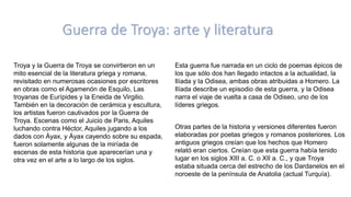 Guerra de Troya: arte y literatura
Troya y la Guerra de Troya se convirtieron en un
mito esencial de la literatura griega y romana,
revisitado en numerosas ocasiones por escritores
en obras como el Agamenón de Esquilo, Las
troyanas de Eurípides y la Eneida de Virgilio.
También en la decoración de cerámica y escultura,
los artistas fueron cautivados por la Guerra de
Troya. Escenas como el Juicio de Paris, Aquiles
luchando contra Héctor, Aquiles jugando a los
dados con Áyax, y Áyax cayendo sobre su espada,
fueron solamente algunas de la miríada de
escenas de esta historia que aparecerían una y
otra vez en el arte a lo largo de los siglos.
Esta guerra fue narrada en un ciclo de poemas épicos de
los que sólo dos han llegado intactos a la actualidad, la
Ilíada y la Odisea, ambas obras atribuidas a Homero. La
Ilíada describe un episodio de esta guerra, y la Odisea
narra el viaje de vuelta a casa de Odiseo, uno de los
líderes griegos.
Otras partes de la historia y versiones diferentes fueron
elaboradas por poetas griegos y romanos posteriores. Los
antiguos griegos creían que los hechos que Homero
relató eran ciertos. Creían que esta guerra había tenido
lugar en los siglos XIII a. C. o XII a. C., y que Troya
estaba situada cerca del estrecho de los Dardanelos en el
noroeste de la península de Anatolia (actual Turquía).
 