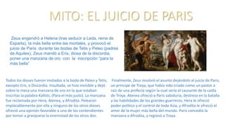 MITO: EL JUICIO DE PARIS
Todos los dioses fueron invitados a la boda de Peleo y Tetis,
excepto Eris, o Discordia. Insultada, se hizo invisible y dejó
sobre la mesa una manzana de oro en la que estaban
inscritas la palabra Kallisti, (Para el más justo). La manzana
fue reclamada por Hera, Atenea, y Afrodita. Pelearon
implacablemente por ella y ninguno de los otros dioses
ofreció una opinión favorable a uno de los contendientes
por temor a granjearse la enemistad de los otros dos.
Finalmente, Zeus resolvió el asunto dejándolo al juicio de Paris,
un príncipe de Troya, que había sido criado como un pastor a
raíz de una profecía según la cual sería el causante de la caída
de Troya. Atenea ofreció a Paris sabiduría, destreza en la batalla
y las habilidades de los grandes guerreros; Hera le ofreció
poder político y el control de toda Asia, y Afrodita le ofreció el
amor de la mujer más bella del mundo. Paris concedió la
manzana a Afrodita, y regresó a Troya.
Zeus engendró a Helena (tras seducir a Leda, reina de
Esparta), la más bella entre las mortales, y provocó el
juicio de Paris: durante las bodas de Tetis y Peleo (padres
de Aquiles), Zeus mandó a Eris, diosa de la discordia,
poner una manzana de oro con la inscripción “para la
más bella”
 