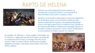 RAPTO DE HELENA
Menelao, rey de Esparta, pidió ayuda a su hermano Agamenón,
rey de Micenas, quien a su vez convocó a todos los reyes
aqueos a participar de la guerra. Una poderosa flota griega
cruzó el mar Egeo y puso sitió a la ciudad de Troya, ubicada en
las costas de Asía Menor. El objetivo de los griegos aqueos era
recuperar a Helena, para poner a salvo el honor de Menelao y,
a su vez, destruir la ciudad y saquear sus riquezas.
Durante una misión diplomática de los troyanos, el
príncipe Paris se enamoró de ella. Y con la ayuda de la
diosa Afrodita, la llevó como su esposa a Troya.
Las ciudades de Mecenas y Troya estaban enfrentadas por
el comercio y Agamenón aprovechó la huida o secuestro de
su cuñada para atacar Troya, su enemiga. Para ello, el rey
reunió a todos los reyes y héroes de Grecia que estaban
obligados por pactos a participar como aliados, entre ellos:
Héctor y Odiseo.
 