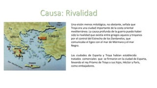 Causa: Rivalidad
Una visión menos mitológica, no obstante, señala que
Troya era una ciudad importante de la costa oriental
mediterránea. La causa profunda de la guerra puedo haber
sido la rivalidad que existía entre griegos aqueos y troyanos
por el control del Estrecho de los Dardanelos, que
comunicaba el Egeo con el mar de Mármara y el mar
Negro.
Las ciudades de Esparta y Troya habían establecido
tratados comerciales que se firmaron en la ciudad de Esparta,
llevando el rey Príamo de Troya a sus hijos, Héctor y Paris,
como embajadores.
 
