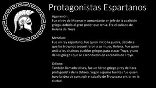 Agamenón:
Fue el rey de Micenas y comandante en jefe de la coalición
griega, debido al gran poder que tenía. Era el cuñado de
Helena de Troya.
Menelao:
Fue un rey espartano, fue quien inicio la guerra, debido a
que los troyanos secuestraron a su mujer, Helena. Fue quien
unió a los distintos pueblos griegos para atacar Troya, y uno
de los griegos que se escondieron en el caballo de Troya.
Odiseo:
También llamado Ulises, fue un héroe griego y rey de Ítaca
protagonista de la Odisea. Según algunas fuentes fue quien
tuvo la idea de construir el caballo de Troya para entrar en la
ciudad.
Protagonistas Espartanos
 