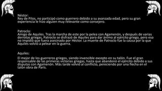 Néstor:
Rey de Pilos, no participó como guerrero debido a su avanzada edad, pero su gran
experiencia le hizo alguien muy relevante como consejero.
Patroclo:
Amigo de Aquiles. Tras la marcha de este por la pelea con Agamenón, y después de varias
derrotas griegas, Patroclo se disfrazó de Aquiles para dar ánimo al ejército griego, pero eso
no impidió que fuera asesinado por Héctor. La muerte de Patroclo fue la causa por la que
Aquiles volvió a pelear en la guerra.
Aquiles:
El mejor de los guerreros griegos, siendo invencible excepto en su talón. Fue el gran
responsable de las primeras victorias griegas, hasta que abandonó el ejército debido a sus
disputas con Agamenón. Más tarde volvió al conflicto, pereciendo por una flecha en el
talón obra de París.
 