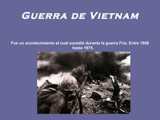 Guerra de Vietnam
Fue un acontecimiento el cual sucedió durante la guerra Fría. Entre 1958
hasta 1975.
 