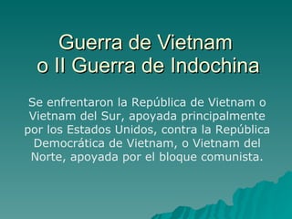 Guerra de Vietnam  o II Guerra de Indochina Se enfrentaron la República de Vietnam o Vietnam del Sur, apoyada principalmente por los Estados Unidos, contra la República Democrática de Vietnam, o Vietnam del Norte, apoyada por el bloque comunista. 