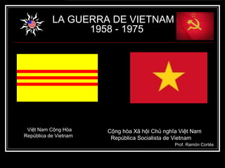LA GUERRA DE VIETNAM
                 1958 - 1975




 Việt Nam Cộng Hòa     Cộng hòa Xã hội Chủ nghĩa Việt Nam
República de Vietnam    República Socialista de Vietnam
                                               Prof. Ramón Cortés
 
