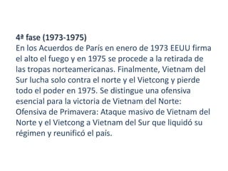 4ª fase (1973-1975)
En los Acuerdos de París en enero de 1973 EEUU firma
el alto el fuego y en 1975 se procede a la retirada de
las tropas norteamericanas. Finalmente, Vietnam del
Sur lucha solo contra el norte y el Vietcong y pierde
todo el poder en 1975. Se distingue una ofensiva
esencial para la victoria de Vietnam del Norte:
Ofensiva de Primavera: Ataque masivo de Vietnam del
Norte y el Vietcong a Vietnam del Sur que liquidó su
régimen y reunificó el país.

 