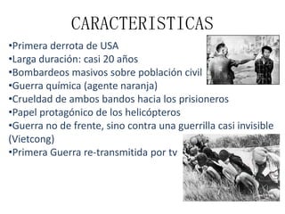 CARACTERISTICAS
•Primera derrota de USA
•Larga duración: casi 20 años
•Bombardeos masivos sobre población civil
•Guerra química (agente naranja)
•Crueldad de ambos bandos hacia los prisioneros
•Papel protagónico de los helicópteros
•Guerra no de frente, sino contra una guerrilla casi invisible
(Vietcong)
•Primera Guerra re-transmitida por tv

 