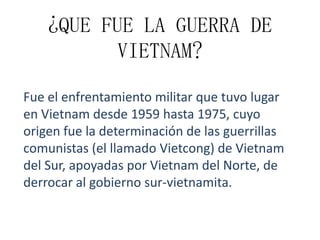 ¿QUE FUE LA GUERRA DE
VIETNAM?
Fue el enfrentamiento militar que tuvo lugar
en Vietnam desde 1959 hasta 1975, cuyo
origen fue la determinación de las guerrillas
comunistas (el llamado Vietcong) de Vietnam
del Sur, apoyadas por Vietnam del Norte, de
derrocar al gobierno sur-vietnamita.

 