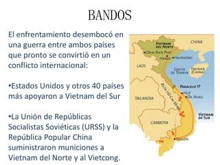BANDOS
El enfrentamiento desembocó en
una guerra entre ambos países
que pronto se convirtió en un
conflicto internacional:
•Estados Unidos y otros 40 países
más apoyaron a Vietnam del Sur

•La Unión de Repúblicas
Socialistas Soviéticas (URSS) y la
República Popular China
suministraron municiones a
Vietnam del Norte y al Vietcong.

 