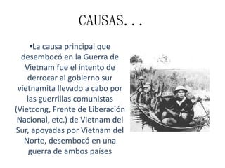 CAUSAS...
•La causa principal que
desembocó en la Guerra de
Vietnam fue el intento de
derrocar al gobierno sur
vietnamita llevado a cabo por
las guerrillas comunistas
(Vietcong, Frente de Liberación
Nacional, etc.) de Vietnam del
Sur, apoyadas por Vietnam del
Norte, desembocó en una
guerra de ambos países

 