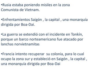 •Rusia estaba poniendo misiles en la zona
Comunista de Vietnam.
•Enfrentamientos Saigón , la capital , una monarquía
dirigida por Boa-Dai.
•La guerra se extendió con el incidente en Tonkín,
porque un barco norteamericano fue atacado por
lanchas norvietnamitas

•Francia intento recuperar su colonia, para lo cual
ocupo la zona sur y estableció en Saigón , la capital ,
una monarquía dirigida por Boa-Dai

 