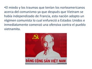 •El miedo y los traumas que tenían los norteamericanos
acerca del comunismo ya que después que Vietnam se
había independizado de Francia, esta nación adopto un
régimen comunista lo cual enfureció a Estados Unidos e
inmediatamente comenzó una ofensiva contra el pueblo
vietnamita.

 