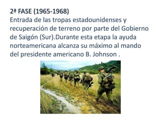 2ª FASE (1965-1968)
Entrada de las tropas estadounidenses y
recuperación de terreno por parte del Gobierno
de Saigón (Sur).Durante esta etapa la ayuda
norteamericana alcanza su máximo al mando
del presidente americano B. Johnson .

 