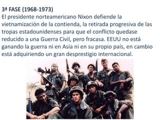 3ª FASE (1968-1973)
El presidente norteamericano Nixon defiende la
vietnamización de la contienda, la retirada progresiva de las
tropas estadounidenses para que el conflicto quedase
reducido a una Guerra Civil, pero fracasa. EEUU no está
ganando la guerra ni en Asia ni en su propio país, en cambio
está adquiriendo un gran desprestigio internacional.

 