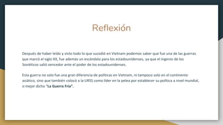 Reflexión
Después de haber leído y visto todo lo que sucedió en Vietnam podemos saber que fue una de las guerras
que marcó el siglo XX, fue además un escándalo para los estadounidenses, ya que el ingenio de los
Soviéticos salió vencedor ante el poder de los estadounidenses.
Esta guerra no solo fue una gran diferencia de políticas en Vietnam, ni tampoco solo en el continente
asiático, sino que también colocó a la URSS como líder en la pelea por establecer su política a nivel mundial,
o mejor dicho “La Guerra Fría”.
 