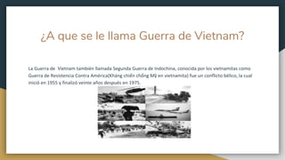 ¿A que se le llama Guerra de Vietnam?
La Guerra de Vietnam también llamada Segunda Guerra de Indochina, conocida por los vietnamitas como
Guerra de Resistencia Contra América(Kháng chiến chống Mỹ en vietnamita) fue un conflicto bélico, la cual
inició en 1955 y finalizó veinte años después en 1975.
 
