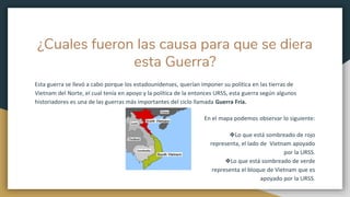 ¿Cuales fueron las causa para que se diera
esta Guerra?
Esta guerra se llevó a cabo porque los estadounidenses, querían imponer su política en las tierras de
Vietnam del Norte, el cual tenía en apoyo y la política de la entonces URSS, esta guerra según algunos
historiadores es una de las guerras más importantes del ciclo llamada Guerra Fría.
En el mapa podemos observar lo siguiente:
❖Lo que está sombreado de rojo
representa, el lado de Vietnam apoyado
por la URSS.
❖Lo que está sombreado de verde
representa el bloque de Vietnam que es
apoyado por la URSS.
 