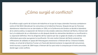 ¿Cómo surgió el conflicto?
El conflicto surgió a partir de la Guerra de Indochina en la que las tropas coloniales francesas combatieron
contra el Viet Minh liderado por los comunistas en la Indochina francesa. Después de que los franceses
abandonaran Indochina tras ser derrotados en 1954, en la Conferencia de Ginebra se decidió el abandono
de la colonia asiática, la separación de Vietnam en dos estados soberanos (Vietnam del Norte y Vietnam del
Sur) y la celebración de un referéndum un año después donde los vietnamitas decidieron su reunificación o
su separación definitiva. Pero los dirigentes del Sur optaron por dar un golpe de estado y no celebrar este
referéndum para evitar que ganara la reunificación. Por este motivo Vietnam del Norte comenzó las
infiltraciones de soldados en apoyo del Vietcong para anexionarse a Vietnam del Sur. Entonces Estados
Unidos, en virtud de la Doctrina Truman y la Teoría del dominó (contener la expansión del comunismo),
envió recursos y a partir de 1964 tropas a Vietnam del Sur para evitar la conquista por el norte comunista,
dando lugar a este conflicto.
 