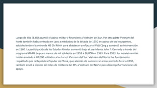Luego de ello EE.UU asumió el apoyo militar y financiero a Vietnam del Sur. Por otra parte Vietnam del
Norte también había entrado en Laos a mediados de la década de 1950 en apoyo de los insurgentes,
estableciendo el camino de Hồ Chí Minh para abastecer y reforzar el Việt Cộng y aumentó su intervención
en 1960. La participación de los Estados Unidos aumentó bajo el presidente John F. Kennedy a través del
programa MAAG de poco menos de mil soldados en 1959 a 16,000 en 1963. Para 1963, los norvietnamitas
habían enviado a 40,000 soldados a luchar en Vietnam del Sur. Vietnam del Norte fue fuertemente
respaldado por la República Popular de China, que además de suministrar armas como lo hizo la URSS,
también envió a cientos de miles de militares del EPL a Vietnam del Norte para desempeñar funciones de
apoyo.
 