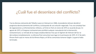 ¿Cuál fue el desenlace del conflicto?
Tras la ofensiva vietnamita del Têt(año nuevo en Vietnam) en 1968, el presidente Johnson decidió el
progresivo desvinculamiento del conflicto y la búsqueda de una solución negociada. Tras una compleja fase
de negociaciones y enfrentamientos militares, se firmó en París en enero de 1973 un acuerdo de paz. En
agosto de 1973, el Congreso norteamericano prohibió cualquier reanudación de la intervención
norteamericana. La retirada de las tropas estadounidenses hizo que el régimen de Vietnam del Sur se
derrumbara inmediatamente. La ofensiva final comunista tuvo lugar en la primavera de 1975. El 17 de abril,
Phnom Penh cayó en manos de los Khmers Rojos y el 30 los comunistas tomaron Saigón. La guerra había
terminado.
 