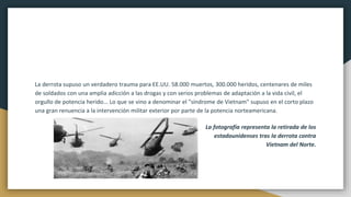 La derrota supuso un verdadero trauma para EE.UU. 58.000 muertos, 300.000 heridos, centenares de miles
de soldados con una amplia adicción a las drogas y con serios problemas de adaptación a la vida civil, el
orgullo de potencia herido... Lo que se vino a denominar el "síndrome de Vietnam" supuso en el corto plazo
una gran renuencia a la intervención militar exterior por parte de la potencia norteamericana.
La fotografía representa la retirada de los
estadounidenses tras la derrota contra
Vietnam del Norte.
 