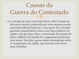 Causas da
Guerra do Contestado

 A estrada de ferro entre São Paulo e Rio Grande do
Sul estava sendo construída por uma empresa norteamericana (Brazil Railway), com apoio dos coronéis
(grandes proprietários rurais com força política) da
região e do governo. Para a construção da estrada de
ferro, milhares de família de camponeses perderam
suas terras. Este fato, gerou muito desemprego entre
os camponeses da região, que ficaram sem terras
para trabalhar.

 