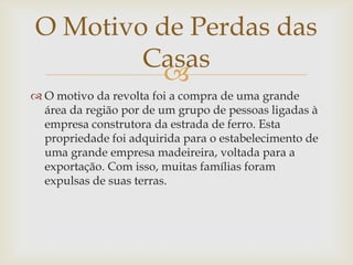 O Motivo de Perdas das
Casas

 O motivo da revolta foi a compra de uma grande
área da região por de um grupo de pessoas ligadas à
empresa construtora da estrada de ferro. Esta
propriedade foi adquirida para o estabelecimento de
uma grande empresa madeireira, voltada para a
exportação. Com isso, muitas famílias foram
expulsas de suas terras.

 