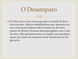 O Desamparo

 O clima ficou mais tenso quando a estrada de ferro
ficou pronta. Muitos trabalhadores que atuaram em
sua construção tinham sido trazidos de diversas
partes do Brasil e ficaram desempregados com o fim
da obra. Eles permaneceram na região sem qualquer
apoio por parte da empresa norte-americana ou do
governo.

 