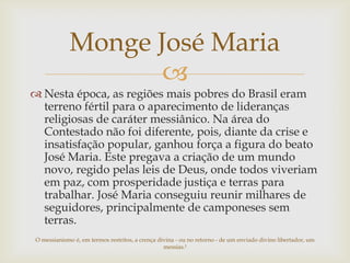 Monge José Maria

 Nesta época, as regiões mais pobres do Brasil eram
terreno fértil para o aparecimento de lideranças
religiosas de caráter messiânico. Na área do
Contestado não foi diferente, pois, diante da crise e
insatisfação popular, ganhou força a figura do beato
José Maria. Este pregava a criação de um mundo
novo, regido pelas leis de Deus, onde todos viveriam
em paz, com prosperidade justiça e terras para
trabalhar. José Maria conseguiu reunir milhares de
seguidores, principalmente de camponeses sem
terras.
O messianismo é, em termos restritos, a crença divina - ou no retorno - de um enviado divino libertador, um
messias.¹

 