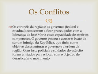 Os Conflitos

 Os coronéis da região e os governos (federal e
estadual) começaram a ficar preocupados com a
liderança de José Maria e sua capacidade de atrair os
camponeses. O governo passou a acusar o beato de
ser um inimigo da República, que tinha como
objetivo desestruturar o governo e a ordem da
região. Com isso, policiais e soldados do exército
foram enviados para o local, com o objetivo de
desarticular o movimento.

 