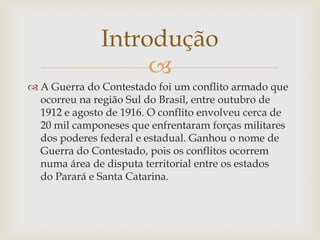 Introdução

 A Guerra do Contestado foi um conflito armado que
ocorreu na região Sul do Brasil, entre outubro de
1912 e agosto de 1916. O conflito envolveu cerca de
20 mil camponeses que enfrentaram forças militares
dos poderes federal e estadual. Ganhou o nome de
Guerra do Contestado, pois os conflitos ocorrem
numa área de disputa territorial entre os estados
do Parará e Santa Catarina.

 