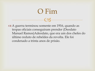O Fim

 A guerra terminou somente em 1916, quando as
tropas oficiais conseguiram prender (Deodato
Manuel Ramos)Adeodato, que era um dos chefes do
último reduto de rebeldes da revolta. Ele foi
condenado a trinta anos de prisão.

 