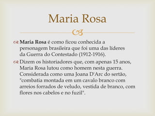 Maria Rosa

 Maria Rosa é como ficou conhecida a
personagem brasileira que foi uma das líderes
da Guerra do Contestado (1912-1916).
 Dizem os historiadores que, com apenas 15 anos,
Maria Rosa lutou como homem nesta guerra.
Considerada como uma Joana D'Arc do sertão,
"combatia montada em um cavalo branco com
arreios forrados de veludo, vestida de branco, com
flores nos cabelos e no fuzil".

 
