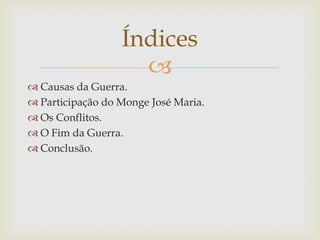 Índices

 Causas da Guerra.
 Participação do Monge José Maria.
 Os Conflitos.
 O Fim da Guerra.
 Conclusão.

 