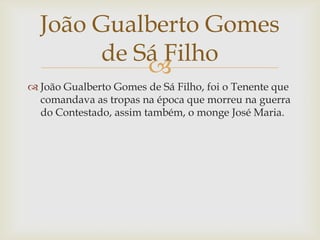 João Gualberto Gomes
de Sá Filho

 João Gualberto Gomes de Sá Filho, foi o Tenente que
comandava as tropas na época que morreu na guerra
do Contestado, assim também, o monge José Maria.

 