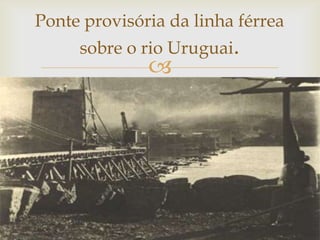 Ponte provisória da linha férrea
sobre o rio Uruguai.



 